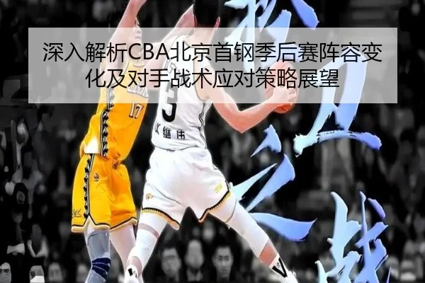 深入解析CBA北京首钢季后赛阵容变化及对手战术应对策略展望 - Xingcai